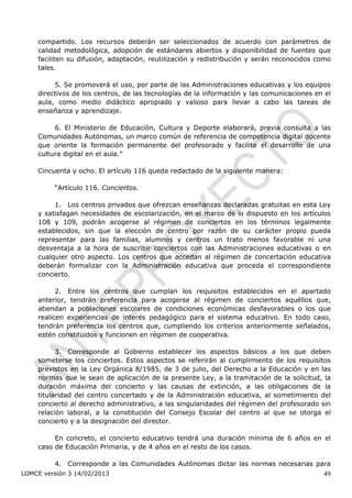 compartido. Los recursos deberán ser seleccionados de acuerdo con parámetros de
    calidad metodológica, adopción de estándares abiertos y disponibilidad de fuentes que
    faciliten su difusión, adaptación, reutilización y redistribución y serán reconocidos como
    tales.

         5. Se promoverá el uso, por parte de las Administraciones educativas y los equipos
    directivos de los centros, de las tecnologías de la información y las comunicaciones en el
    aula, como medio didáctico apropiado y valioso para llevar a cabo las tareas de
    enseñanza y aprendizaje.

         6. El Ministerio de Educación, Cultura y Deporte elaborará, previa consulta a las
    Comunidades Autónomas, un marco común de referencia de competencia digital docente
    que oriente la formación permanente del profesorado y facilite el desarrollo de una
    cultura digital en el aula.”

    Cincuenta y ocho. El artículo 116 queda redactado de la siguiente manera:

         “Artículo 116. Conciertos.

         1. Los centros privados que ofrezcan enseñanzas declaradas gratuitas en esta Ley
    y satisfagan necesidades de escolarización, en el marco de lo dispuesto en los artículos
    108 y 109, podrán acogerse al régimen de conciertos en los términos legalmente
    establecidos, sin que la elección de centro por razón de su carácter propio pueda
    representar para las familias, alumnos y centros un trato menos favorable ni una
    desventaja a la hora de suscribir conciertos con las Administraciones educativas o en
    cualquier otro aspecto. Los centros que accedan al régimen de concertación educativa
    deberán formalizar con la Administración educativa que proceda el correspondiente
    concierto.

          2. Entre los centros que cumplan los requisitos establecidos en el apartado
    anterior, tendrán preferencia para acogerse al régimen de conciertos aquéllos que,
    atiendan a poblaciones escolares de condiciones económicas desfavorables o los que
    realicen experiencias de interés pedagógico para el sistema educativo. En todo caso,
    tendrán preferencia los centros que, cumpliendo los criterios anteriormente señalados,
    estén constituidos y funcionen en régimen de cooperativa.

          3. Corresponde al Gobierno establecer los aspectos básicos a los que deben
    someterse los conciertos. Estos aspectos se referirán al cumplimiento de los requisitos
    previstos en la Ley Orgánica 8/1985, de 3 de julio, del Derecho a la Educación y en las
    normas que le sean de aplicación de la presente Ley, a la tramitación de la solicitud, la
    duración máxima del concierto y las causas de extinción, a las obligaciones de la
    titularidad del centro concertado y de la Administración educativa, al sometimiento del
    concierto al derecho administrativo, a las singularidades del régimen del profesorado sin
    relación laboral, a la constitución del Consejo Escolar del centro al que se otorga el
    concierto y a la designación del director.

         En concreto, el concierto educativo tendrá una duración mínima de 6 años en el
    caso de Educación Primaria, y de 4 años en el resto de los casos.

         4. Corresponde a las Comunidades Autónomas dictar las normas necesarias para
LOMCE versión 3 14/02/2013                                                                 49
 