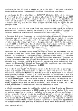 ideológicos que han dificultado el avance en los últimos años. Es necesaria una reforma
sensata, práctica, que permita desarrollar al máximo el potencial de cada alumno.

Los resultados de 2011, difundidos por EUROSTAT (Statistical Office of the European
Communities) en relación con los indicadores educativos de la Estrategia Europa 2020,
destacan con claridad el abandono educativo temprano como una de las debilidades del
sistema educativo español, al situar la tasa de abandono en el 26,5% en 2011, con tendencia
al descenso pero muy lejos del valor medio europeo actual (13,5%) y del objetivo del 10%
fijado para 2020.

Por otra parte, el Informe PISA 2009 arroja unos resultados para España que ponen de
relieve el nivel insuficiente obtenido en comprensión lectora, competencia matemática y
competencia científica, muy alejado del promedio de los países de la OCDE.

La Estrategia de la Unión Europea para un crecimiento inteligente, sostenible e integrador ha
establecido para el horizonte 2020 cinco ambiciosos objetivos en materia de empleo,
innovación, educación, integración social y clima/energía y ha cuantificado los objetivos
educativos que debe conseguir por la Unión Europea para mejorar los niveles de educación:
en el año 2020, la Unión Europea deberá reducir el abandono escolar a menos de un 10% y,
como mínimo, al menos el 40% de la población de entre 30 y 34 años deberá haber finalizado
sus estudios de formación superior o equivalente.

De acuerdo con la Estrategia Europea sobre Discapacidad 2010-2020, aprobada en 2010 por
la Comisión Europea, esta mejora en los niveles de educación debe dirigirse también a las
personas con discapacidad, a quienes se les habrá de garantizar una educación y formación
inclusivas y de calidad en el marco de la iniciativa “Juventud en movimiento", planteada por
la propia Estrategia Europea para un crecimiento inteligente. A tal fin, se tomará como marco
orientador y de referencia necesaria la Convención Internacional sobre los Derechos de las
Personas con Discapacidad, adoptada por Naciones Unidas en diciembre de 2006, vigente y
plenamente aplicable en España desde mayo de 2008.

Para abordar la disminución del abandono escolar, se ha de incrementar el porcentaje de
jóvenes que finalizan el nivel educativo de educación secundaria superior, nivel CINE 3
(Clasificación Internacional Normalizada de la Educación de la Organización de las Naciones
Unidas para la Educación, la Ciencia y la Cultura, UNESCO). La consecución de este nivel
educativo se ha convertido en una cuestión clave de los sistemas educativos y formativos en
los países desarrollados, y está recogida también en el Proyecto de Indicadores de la
Educación de la Organización para la Cooperación y Desarrollo Económicos (OCDE), que
destaca la necesidad de que los jóvenes completen como mínimo el nivel CINE 3 para
afrontar su incorporación al mercado laboral con las suficientes garantías.

La técnica normativa elegida de modificación limitada de la Ley Orgánica de Educación
responde a las recomendaciones de la OCDE basadas en las mejores prácticas de los países
con sistemas educativos con mejores resultados, en los que las reformas se plantean de
manera constante sobre un marco de estabilidad general según se van detectando
insuficiencias o surgen nuevas necesidades. La propuesta de la Ley Orgánica para la Mejora
de la Calidad Educativa (LOMCE) surge de la necesidad de dar respuesta a problemas
concretos de nuestro sistema educativo que están suponiendo un lastre para la equidad social
y la competitividad del país, primando la consecución de un marco de estabilidad y evitando

LOMCE versión 3 14/02/2013                                                                 5
 