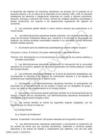 el desarrollo del régimen de conciertos educativos, de acuerdo con lo previsto en el
    presente artículo y en el marco de lo dispuesto en los artículos 108 y 109. El concierto
    establecerá los derechos y obligaciones recíprocas en cuanto a régimen económico,
    duración, prórroga y extinción del mismo, número de unidades escolares concertadas y
    demás condiciones, con sujeción a las disposiciones reguladoras del régimen de
    conciertos.

        5. Los conciertos podrán afectar a varios centros siempre que pertenezcan a un
    mismo titular.

          6. Las Administraciones educativas podrán concertar, con carácter preferente, los
    ciclos de Formación Profesional Básica que, conforme a lo previsto en la presente ley
    orgánica, los centros privados concertados impartan a su alumnado. Dichos conciertos
    tendrán carácter general.

         7. El concierto para las enseñanzas postobligatorias tendrá carácter singular.”

    Cincuenta y nueve. El artículo 119 queda redactado de la siguiente manera:

    “Artículo 119. Participación en el funcionamiento y el gobierno de los centros públicos y
          privados concertados

         1. Las Administraciones educativas garantizarán la intervención de la comunidad
    educativa en el control y gestión de los centros sostenidos con fondos públicos a través
    del Consejo Escolar.

         2. Los profesores participarán también en la toma de decisiones pedagógicas que
    corresponden al Claustro, a los órganos de coordinación docente y a los equipos de
    profesores que impartan clase en el mismo curso.

         3. Corresponde a las Administraciones educativas favorecer la participación del
    alumnado en el funcionamiento de los centros a través de sus delegados de grupo y
    curso, así como de sus representantes en el Consejo Escolar.

         4. Los padres y los alumnos podrán participar también en el funcionamiento de los
    centros a través de sus asociaciones. Las Administraciones educativas favorecerán la
    información y la formación dirigida a ellos.

         5. Los centros tendrán al menos los siguientes órganos colegiados, con las
    funciones que se indican en esta ley:

         a) Consejo Escolar

         b) y Claustro de Profesores”

    Sesenta. El apartado 3 del artículo 120 queda redactado de la siguiente manera:

         “3. Las Administraciones educativas potenciarán y promoverán la autonomía de
    los centros de forma que sus recursos económicos, materiales y humanos puedan
    adecuarse a los planes de trabajo y organización que elaboren, una vez que sean
LOMCE versión 3 14/02/2013                                                                 50
 