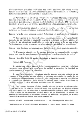 convenientemente evaluados y valorados. Los centros sostenidos con fondos públicos
    deberán rendir cuentas a las Administraciones educativas de las actuaciones realizadas y
    de los recursos utilizados en desarrollo de su autonomía.

         Las Administraciones educativas publicarán los resultados obtenidos por los centros
    docentes considerados en relación con los factores socioeconómicos y socioculturales del
    contexto en que radiquen, de acuerdo con lo indicado en los artículos 140 y siguientes
    de esta ley orgánica y en los términos que el Gobierno establezca reglamentariamente.

         Las administraciones educativas aplicarán medidas correctoras a los centros
    sostenidos con fondos públicos que no alcancen los niveles adecuados.”

    Sesenta y uno. Se añade un nuevo apartado 7 al artículo 121 con la siguiente redacción:

          “7. Corresponde a las Administraciones educativas promover la especialización
    curricular de los institutos de educación secundaria sostenidos con fondos públicos en
    función de las alternativas establecidas en esta ley orgánica, a fin de que dichas
    Administraciones puedan programar una oferta educativa ajustada a sus necesidades.”

    Sesenta y dos. Se añade un nuevo apartado 8 al artículo 121 con la siguiente redacción:

        “8. El proyecto educativo de los centros docentes con especialización curricular
    deberá incorporar los aspectos específicos que definan el carácter singular del centro.”

    Sesenta y tres. El artículo 122 queda redactado de la siguiente manera:

         “Artículo 122. Recursos.

         1. Los centros estarán dotados de los recursos educativos, humanos y materiales
    necesarios para ofrecer una enseñanza de calidad y garantizar la igualdad de
    oportunidades en el acceso a la educación.

         2. Las Administraciones educativas podrán asignar mayores dotaciones de
    recursos a determinados centros públicos o privados concertados en razón de los
    proyectos que así lo requieran o en atención a las condiciones de especial necesidad de
    la población que escolarizan. Dicha asignación quedará condicionada a la rendición de
    cuentas y justificación de la adecuada utilización de dichos recursos.

         3. Los centros docentes públicos podrán obtener recursos complementarios,
    previa aprobación del director, en los términos que establezcan las Administraciones
    educativas, dentro de los límites que la normativa vigente establece. Estos recursos no
    podrán provenir de las actividades llevadas a cabo por las asociaciones de padres y de
    alumnos en cumplimiento de sus fines y deberán ser aplicados a sus gastos, de acuerdo
    con lo que las Administraciones educativas establezcan.”

    Sesenta y cuatro. Se añade un nuevo artículo 122.bis, con la siguiente redacción:

    “Artículo 122.bis. Acciones destinadas a fomentar la calidad de los centros docentes.



LOMCE versión 3 14/02/2013                                                                  51
 