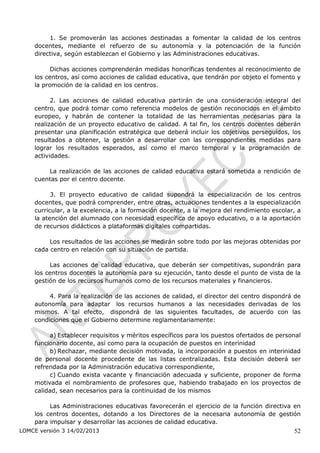 1. Se promoverán las acciones destinadas a fomentar la calidad de los centros
    docentes, mediante el refuerzo de su autonomía y la potenciación de la función
    directiva, según establezcan el Gobierno y las Administraciones educativas.

          Dichas acciones comprenderán medidas honoríficas tendentes al reconocimiento de
    los centros, así como acciones de calidad educativa, que tendrán por objeto el fomento y
    la promoción de la calidad en los centros.

          2. Las acciones de calidad educativa partirán de una consideración integral del
    centro, que podrá tomar como referencia modelos de gestión reconocidos en el ámbito
    europeo, y habrán de contener la totalidad de las herramientas necesarias para la
    realización de un proyecto educativo de calidad. A tal fin, los centros docentes deberán
    presentar una planificación estratégica que deberá incluir los objetivos perseguidos, los
    resultados a obtener, la gestión a desarrollar con las correspondientes medidas para
    lograr los resultados esperados, así como el marco temporal y la programación de
    actividades.

        La realización de las acciones de calidad educativa estará sometida a rendición de
    cuentas por el centro docente.

          3. El proyecto educativo de calidad supondrá la especialización de los centros
    docentes, que podrá comprender, entre otras, actuaciones tendentes a la especialización
    curricular, a la excelencia, a la formación docente, a la mejora del rendimiento escolar, a
    la atención del alumnado con necesidad específica de apoyo educativo, o a la aportación
    de recursos didácticos a plataformas digitales compartidas.

         Los resultados de las acciones se medirán sobre todo por las mejoras obtenidas por
    cada centro en relación con su situación de partida.

         Las acciones de calidad educativa, que deberán ser competitivas, supondrán para
    los centros docentes la autonomía para su ejecución, tanto desde el punto de vista de la
    gestión de los recursos humanos como de los recursos materiales y financieros.

         4. Para la realización de las acciones de calidad, el director del centro dispondrá de
    autonomía para adaptar los recursos humanos a las necesidades derivadas de los
    mismos. A tal efecto, dispondrá de las siguientes facultades, de acuerdo con las
    condiciones que el Gobierno determine reglamentariamente:

         a) Establecer requisitos y méritos específicos para los puestos ofertados de personal
    funcionario docente, así como para la ocupación de puestos en interinidad
         b) Rechazar, mediante decisión motivada, la incorporación a puestos en interinidad
    de personal docente procedente de las listas centralizadas. Esta decisión deberá ser
    refrendada por la Administración educativa correspondiente,
         c) Cuando exista vacante y financiación adecuada y suficiente, proponer de forma
    motivada el nombramiento de profesores que, habiendo trabajado en los proyectos de
    calidad, sean necesarios para la continuidad de los mismos

         Las Administraciones educativas favorecerán el ejercicio de la función directiva en
    los centros docentes, dotando a los Directores de la necesaria autonomía de gestión
    para impulsar y desarrollar las acciones de calidad educativa.
LOMCE versión 3 14/02/2013                                                                  52
 