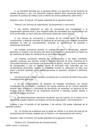 5. La actividad realizada por el personal afecto a la ejecución de las acciones de
    calidad educativa y con una valoración positiva deberá serle reconocida tanto en la
    provisión de puestos de trabajo como a efectos de carrera profesional, entre otros.”

    Sesenta y cinco. El artículo 124 queda redactado de la siguiente manera:

         “Artículo 124. Normas de organización, funcionamiento y convivencia.

          1. Los centros elaborarán un plan de convivencia que incorporarán a la
    programación general anual y que recogerá todas las actividades que se programen con
    el fin de fomentar un buen clima de convivencia dentro del centro escolar.

         2. Las normas de convivencia y conducta de los centros serán de obligado
    cumplimiento, y deberán concretar los deberes de los alumnos y las medidas correctoras
    aplicables en caso de incumplimiento, tomando en consideración su situación y
    condiciones personales.

          Las medidas correctoras tendrán un carácter educativo y recuperador, deberán
    garantizar el respeto a los derechos del resto de los alumnos y procurarán la mejora en
    las relaciones de todos los miembros de la comunidad educativa.

         Las medidas correctoras deberán ser proporcionadas a las faltas cometidas.
    Aquellas conductas que atenten contra la dignidad personal de otros miembros de la
    comunidad educativa, que tengan una implicación de género, sexual, racial o xenófoba o
    de discapacidad, o que se realicen contra el alumnado más vulnerable por sus
    características personales, sociales o educativas tendrán la calificación de falta muy
    grave y llevarán asociada como medida correctora la expulsión, temporal o definitiva,
    del centro.

        Las decisiones de adoptar medidas correctoras por la comisión de faltas leves serán
    inmediatamente ejecutivas.

         3. En los procedimientos de adopción de medidas correctoras, los hechos
    constatados por profesores y miembros del equipo directivo de los centros docentes
    tendrán valor probatorio y disfrutarán de presunción de veracidad, sin perjuicio de las
    pruebas que en defensa de los respectivos derechos o intereses puedan señalar o
    aportar los propios alumnos.

         4. Las Administraciones educativas facilitarán que los centros, en el marco de su
    autonomía, puedan elaborar sus propias normas de organización y funcionamiento.”

     Sesenta y seis. El párrafo d) del apartado 1 del artículo 126 queda redactado de la
siguiente manera:

        “d) Un número de profesores que no podrá ser inferior a un tercio del total de los
    componentes del Consejo, elegidos por el Claustro y en representación del mismo.”

    Sesenta y siete. El artículo 127 queda redactado de la siguiente manera:

         “Artículo 127. Competencias del Consejo Escolar.
LOMCE versión 3 14/02/2013                                                              53
 