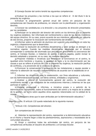 El Consejo Escolar del centro tendrá las siguientes competencias:

          a) Evaluar los proyectos y las normas a los que se refiere el II del título V de la
                                                                          ítu lo




    presente ley orgánica.
          b) Evaluar la programación general anual del centro sin perjuicio de las
    competencias del Claustro de profesores, en relación con la planificación y organización
    docente.
          c) Conocer las candidaturas a la dirección y los proyectos de dirección presentados
    por los candidatos.
         d) Participar en la selección del director del centro en los términos que la presente
    ley orgánica establece. Ser informado del nombramiento y cese de los demás miembros
    del equipo directivo. En su caso, previo acuerdo de sus miembros, adoptado por mayoría
    de dos tercios, proponer la revocación del nombramiento del director.
         e) Informar sobre la admisión de alumnos con sujeción a lo establecido en esta ley
    orgánica y disposiciones que la desarrollen.
         f) Conocer la resolución de conflictos disciplinarios y velar porque se atengan a la
    normativa vigente. Cuando las medidas disciplinarias adoptadas por el director
    correspondan a conductas del alumnado que perjudiquen gravemente la convivencia del
    centro, el Consejo Escolar, a instancia de padres o tutores legales, podrá revisar la
    decisión adoptada y proponer, en su caso, las medidas oportunas.
         g) Proponer medidas e iniciativas que favorezcan la convivencia en el centro, la
    igualdad entre hombres y mujeres, la igualdad de trato y la no discriminación por las
    causas a que se refiere el artículo 84.3 de la presente ley orgánica, la resolución pacífica
    de conflictos, y la prevención de la violencia de género.
         h) Promover la conservación y renovación de las instalaciones y equipo escolar e
    informar la obtención de recursos complementarios de acuerdo con lo establecido en el      ícul o




    122.3.
          i) Informar las directrices para la colaboración, con fines educativos y culturales,
    con las Administraciones locales, con otros centros, entidades y organismos.
         j) Analizar y valorar el funcionamiento general del centro, la evolución del
    rendimiento escolar y los resultados de las evaluaciones internas y externas en las que
    participe el centro.
         k) Elaborar propuestas e informes, a iniciativa propia o a petición de la
    Administración competente, sobre el funcionamiento del centro y la mejora de la calidad
    de la gestión, así como sobre aquellos otros aspectos relacionados con la calidad de la
    misma.
         l) Cualesquiera otras que le sean atribuidas por la Administración educativa.”

   Sesenta y ocho. El artículo 132 queda redactado de la siguiente manera:

         “Artículo 132. Competencias del director.

         Son competencias del director:

         a) Ostentar la representación del centro, representar a la Administración educativa
    en el mismo y hacerle llegar a ésta los planteamientos, aspiraciones y necesidades de la
    comunidad educativa.
         b) Dirigir y coordinar todas las actividades del centro, sin perjuicio de las
    competencias atribuidas al Claustro de profesores y al Consejo Escolar.

LOMCE versión 3 14/02/2013                                                                   54
 