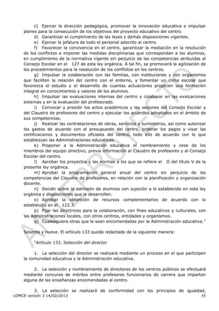 c) Ejercer la dirección pedagógica, promover la innovación educativa e impulsar
    planes para la consecución de los objetivos del proyecto educativo del centro.
          d) Garantizar el cumplimiento de las leyes y demás disposiciones vigentes.
          e) Ejercer la jefatura de todo el personal adscrito al centro.
          f) Favorecer la convivencia en el centro, garantizar la mediación en la resolución
    de los conflictos e imponer las medidas disciplinarias que correspondan a los alumnos,
    en cumplimiento de la normativa vigente sin perjuicio de las competencias atribuidas al
    Consejo Escolar en el 127 de esta ley orgánica. A tal fin, se promoverá la agilización de
                              ículo




    los procedimientos para la resolución de los conflictos en los centros.
          g) Impulsar la colaboración con las familias, con instituciones y con organismos
    que faciliten la relación del centro con el entorno, y fomentar un clima escolar que
    favorezca el estudio y el desarrollo de cuantas actuaciones propicien una formación
    integral en conocimientos y valores de los alumnos.
          h) Impulsar las evaluaciones internas del centro y colaborar en las evaluaciones
    externas y en la evaluación del profesorado.
          i) Convocar y presidir los actos académicos y las sesiones del Consejo Escolar y
    del Claustro de profesores del centro y ejecutar los acuerdos adoptados en el ámbito de
    sus competencias.
          j) Realizar las contrataciones de obras, servicios y suministros, así como autorizar
    los gastos de acuerdo con el presupuesto del centro, ordenar los pagos y visar las
    certificaciones y documentos oficiales del centro, todo ello de acuerdo con lo que
    establezcan las Administraciones educativas.
          k) Proponer a la Administración educativa el nombramiento y cese de los
    miembros del equipo directivo, previa información al Claustro de profesores y al Consejo
    Escolar del centro.
          l) Aprobar los proyectos y las normas a los que se refiere el II del título V de la
                                                                          ítu lo




    presente ley orgánica.
          m) Aprobar la programación general anual del centro sin perjuicio de las
    competencias del Claustro de profesores, en relación con la planificación y organización
    docente.
          n) Decidir sobre la admisión de alumnos con sujeción a lo establecido en esta ley
    orgánica y disposiciones que la desarrollen.
          o) Aprobar la obtención de recursos complementarios de acuerdo con lo
    establecido en el 122.3.
                      ículo




          p) Fijar las directrices para la colaboración, con fines educativos y culturales, con
    las Administraciones locales, con otros centros, entidades y organismos.
          q) Cualesquiera otras que le sean encomendadas por la Administración educativa.”

    Sesenta y nueve. El artículo 133 queda redactado de la siguiente manera:

         “Artículo 133. Selección del director

         1. La selección del director se realizará mediante un proceso en el que participen
    la comunidad educativa y la Administración educativa.

         2. La selección y nombramiento de directores de los centros públicos se efectuará
    mediante concurso de méritos entre profesores funcionarios de carrera que impartan
    alguna de las enseñanzas encomendadas al centro.

         3. La selección se realizará de conformidad con los principios de igualdad,
LOMCE versión 3 14/02/2013                                                                  55
 