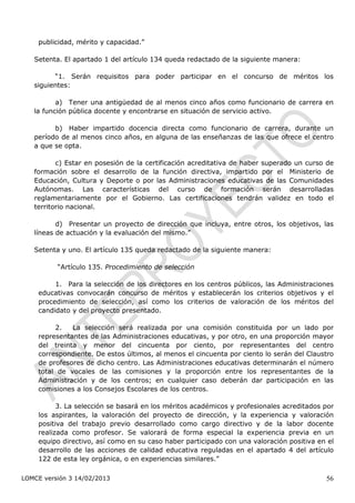publicidad, mérito y capacidad.”

   Setenta. El apartado 1 del artículo 134 queda redactado de la siguiente manera:

         “1. Serán requisitos para poder participar en el concurso de méritos los
   siguientes:

          a) Tener una antigüedad de al menos cinco años como funcionario de carrera en
   la función pública docente y encontrarse en situación de servicio activo.

         b) Haber impartido docencia directa como funcionario de carrera, durante un
   período de al menos cinco años, en alguna de las enseñanzas de las que ofrece el centro
   a que se opta.

          c) Estar en posesión de la certificación acreditativa de haber superado un curso de
   formación sobre el desarrollo de la función directiva, impartido por el Ministerio de
   Educación, Cultura y Deporte o por las Administraciones educativas de las Comunidades
   Autónomas. Las características del curso de formación serán desarrolladas
   reglamentariamente por el Gobierno. Las certificaciones tendrán validez en todo el
   territorio nacional.

          d) Presentar un proyecto de dirección que incluya, entre otros, los objetivos, las
   líneas de actuación y la evaluación del mismo.”

   Setenta y uno. El artículo 135 queda redactado de la siguiente manera:

          “Artículo 135. Procedimiento de selección

         1. Para la selección de los directores en los centros públicos, las Administraciones
    educativas convocarán concurso de méritos y establecerán los criterios objetivos y el
    procedimiento de selección, así como los criterios de valoración de los méritos del
    candidato y del proyecto presentado.

         2.   La selección será realizada por una comisión constituida por un lado por
    representantes de las Administraciones educativas, y por otro, en una proporción mayor
    del treinta y menor del cincuenta por ciento, por representantes del centro
    correspondiente. De estos últimos, al menos el cincuenta por ciento lo serán del Claustro
    de profesores de dicho centro. Las Administraciones educativas determinarán el número
    total de vocales de las comisiones y la proporción entre los representantes de la
    Administración y de los centros; en cualquier caso deberán dar participación en las
    comisiones a los Consejos Escolares de los centros.

          3. La selección se basará en los méritos académicos y profesionales acreditados por
    los aspirantes, la valoración del proyecto de dirección, y la experiencia y valoración
    positiva del trabajo previo desarrollado como cargo directivo y de la labor docente
    realizada como profesor. Se valorará de forma especial la experiencia previa en un
    equipo directivo, así como en su caso haber participado con una valoración positiva en el
    desarrollo de las acciones de calidad educativa reguladas en el apartado 4 del artículo
    122 de esta ley orgánica, o en experiencias similares.”

LOMCE versión 3 14/02/2013                                                                56
 