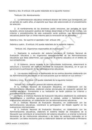 Setenta y dos. El artículo 136 queda redactado de la siguiente manera:

         “Artículo 136. Nombramiento.

         1. La Administración educativa nombrará director del centro que corresponda, por
    un período de cuatro años, al aspirante que haya sido seleccionado en el procedimiento
    de selección.

          2. El nombramiento de los directores podrá renovarse, por períodos de igual
    duración, previa evaluación positiva del trabajo desarrollado al final de los mismos. Los
    criterios y procedimientos de esta evaluación serán públicos. Las Administraciones
    educativas podrán fijar un límite máximo para la renovación de los mandatos.”

    Setenta y tres. Se suprime el apartado 2 del artículo 140.

    Setenta y cuatro. El artículo 142 queda redactado de la siguiente manera:

          “Artículo 142. Organismos responsables de la evaluación.

         1. Realizarán la evaluación del sistema educativo el Instituto Nacional de
    Evaluación Educativa y los organismos correspondientes de las Administraciones
    educativas que éstas determinen, que evaluarán el sistema educativo en el ámbito de
    sus competencias.

         2. El Gobierno, previa consulta a las Comunidades Autónomas, determinará la
    estructura y funciones del Instituto Nacional de Evaluación Educativa, en el que se
    garantizará la participación de las Administraciones educativas.

         3. Los equipos directivos y el profesorado de los centros docentes colaborarán con
    las Administraciones educativas en las evaluaciones que se realicen en sus centros.”

    Setenta y cinco. El artículo 143 queda redactado de la siguiente manera:

         "Artículo 143. Evaluación general del sistema educativo.  
         El   1. Instituto Nacional de Evaluación Educativa, en colaboración con las
    Administraciones educativas, elaborará planes plurianuales de evaluación general del
    sistema educativo. Previamente a su realización se harán públicos los criterios y
    procedimientos de evaluación.   
         Asimismo, el Instituto Nacional de Evaluación Educativa establecerá los estándares
    metodológicos y científicos que garanticen la calidad, validez y fiabilidad de las
    evaluaciones educativas, en colaboración con las Administraciones educativas.  
         El   2. Instituto Nacional de Evaluación Educativa, en colaboración con las
    Administraciones educativas, coordinará la participación del Estado español en las
    evaluaciones internacionales.  
         El   3. Instituto Nacional de Evaluación Educativa, en colaboración con las
    Administraciones educativas, elaborará el Sistema Estatal de Indicadores de la
    Educación que contribuirá al conocimiento del sistema educativo y a orientar la toma de
    decisiones de las instituciones educativas y de todos los sectores implicados en la
    educación. Los datos necesarios para su elaboración deberán ser facilitados al Ministerio

LOMCE versión 3 14/02/2013                                                                57
 