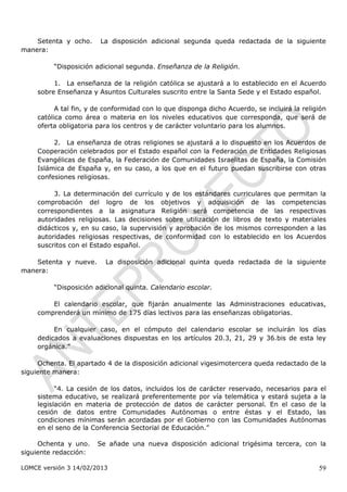 Setenta y ocho.      La disposición adicional segunda queda redactada de la siguiente
manera:

          “Disposición adicional segunda. Enseñanza de la Religión.

          1. La enseñanza de la religión católica se ajustará a lo establecido en el Acuerdo
     sobre Enseñanza y Asuntos Culturales suscrito entre la Santa Sede y el Estado español.

           A tal fin, y de conformidad con lo que disponga dicho Acuerdo, se incluirá la religión
     católica como área o materia en los niveles educativos que corresponda, que será de
     oferta obligatoria para los centros y de carácter voluntario para los alumnos.

          2. La enseñanza de otras religiones se ajustará a lo dispuesto en los Acuerdos de
     Cooperación celebrados por el Estado español con la Federación de Entidades Religiosas
     Evangélicas de España, la Federación de Comunidades Israelitas de España, la Comisión
     Islámica de España y, en su caso, a los que en el futuro puedan suscribirse con otras
     confesiones religiosas.

          3. La determinación del currículo y de los estándares curriculares que permitan la
     comprobación del logro de los objetivos y adquisición de las competencias
     correspondientes a la asignatura Religión será competencia de las respectivas
     autoridades religiosas. Las decisiones sobre utilización de libros de texto y materiales
     didácticos y, en su caso, la supervisión y aprobación de los mismos corresponden a las
     autoridades religiosas respectivas, de conformidad con lo establecido en los Acuerdos
     suscritos con el Estado español.

    Setenta y nueve.      La disposición adicional quinta queda redactada de la siguiente
manera:

          “Disposición adicional quinta. Calendario escolar.

         El calendario escolar, que fijarán anualmente las Administraciones educativas,
     comprenderá un mínimo de 175 días lectivos para las enseñanzas obligatorias.

          En cualquier caso, en el cómputo del calendario escolar se incluirán los días
     dedicados a evaluaciones dispuestas en los artículos 20.3, 21, 29 y 36.bis de esta ley
     orgánica.”

     Ochenta. El apartado 4 de la disposición adicional vigesimotercera queda redactado de la
siguiente manera:

           “4. La cesión de los datos, incluidos los de carácter reservado, necesarios para el
     sistema educativo, se realizará preferentemente por vía telemática y estará sujeta a la
     legislación en materia de protección de datos de carácter personal. En el caso de la
     cesión de datos entre Comunidades Autónomas o entre éstas y el Estado, las
     condiciones mínimas serán acordadas por el Gobierno con las Comunidades Autónomas
     en el seno de la Conferencia Sectorial de Educación.”

     Ochenta y uno.     Se añade una nueva disposición adicional trigésima tercera, con la
siguiente redacción:

LOMCE versión 3 14/02/2013                                                                    59
 