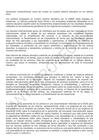 situaciones extraordinarias como las vividas en nuestro sistema educativo en los últimos
años.

Los cambios propuestos en nuestro sistema educativo por la LOMCE están basados en
evidencias. La reforma pretende hacer frente a los principales problemas detectados en el
sistema educativo español sobre los fundamentos proporcionados por los resultados objetivos
reflejados en las evaluaciones periódicas de los organismos europeos e internacionales.

Los estudios internacionales ponen de manifiesto que los países que han mejorado de forma
relativamente rápida la calidad de sus sistemas educativos han implantado medidas
relacionadas con la simplificación del currículo y el refuerzo de los conocimientos
instrumentales, la flexibilización de las trayectorias de forma que los estudiantes puedan
elegir las más adecuadas a sus capacidades y aspiraciones, el desarrollo de sistemas de
evaluación externa censales y consistentes en el tiempo, el incremento de la transparencia de
los resultados, la promoción de una mayor autonomía y especialización en los centros
docentes, la exigencia a estudiantes, profesores y centros de la rendición de cuentas, y el
incentivo del esfuerzo.

Esta reforma del sistema educativo pretende ser gradualista y prudente, basada en el sentido
común y sostenible en el tiempo, pues su éxito se medirá en función de la mejora objetiva de
los resultados de los alumnos. Esta ley orgánica es el resultado de un diálogo abierto y
sincero, que busca el consenso, enriquecido con las aportaciones de toda la comunidad
educativa.

                                              VI

La reforma promovida por la LOMCE se apoya en evidencias y recoge las mejores prácticas
comparadas. Los principales objetivos que persigue la reforma son reducir la tasa de
abandono temprano de la educación, mejorar los resultados educativos de acuerdo con
criterios internacionales, tanto en la tasa comparativa de alumnos excelentes, como en la de
titulados en Educación Secundaria Obligatoria, mejorar la empleabilidad, y estimular el
espíritu emprendedor de los estudiantes. Los principios sobre los cuales pivota la reforma son
fundamentalmente el aumento de la autonomía de centros, el refuerzo de la capacidad de
gestión de la dirección de los centros, las evaluaciones externas de fin de etapa, la
racionalización de la oferta educativa y la flexibilización de las trayectorias.

                                             VII

El aumento de la autonomía de los centros es una recomendación reiterada de la OCDE para
mejorar los resultados de los mismos, necesariamente unida a la exigencia de una mayor
transparencia en la rendición de cuentas. Pese a la reiteración formal de la Ley Orgánica de
Educación (LOE) sobre la importancia de la autonomía, las encuestas internacionales siguen
marcando este factor como un déficit de nuestro sistema. Es necesario que cada centro tenga
la capacidad de identificar cuáles son sus fortalezas y las necesidades de su entorno, para así
poder tomar decisiones sobre cómo mejorar su oferta educativa y metodológica en ese
ámbito, en relación directa, cuando corresponda por su naturaleza, con la estrategia de la
administración educativa. Esta responsabilidad llevará aparejada la exigencia de demostrar
que los recursos públicos se han utilizado de forma eficiente y que han conducido a una
mejora real de los resultados. La autonomía de los centros es una puerta abierta a la atención
a la diversidad de los alumnos, que mantiene la cohesión y unidad del sistema y abre nuevas
LOMCE versión 3 14/02/2013                                                                   6
 