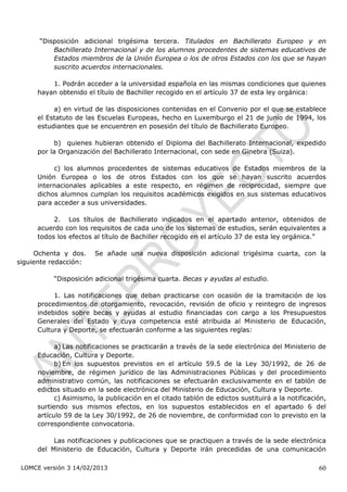 “Disposición adicional trigésima tercera. Titulados en Bachillerato Europeo y en
          Bachillerato Internacional y de los alumnos procedentes de sistemas educativos de
          Estados miembros de la Unión Europea o los de otros Estados con los que se hayan
          suscrito acuerdos internacionales.

         1. Podrán acceder a la universidad española en las mismas condiciones que quienes
     hayan obtenido el título de Bachiller recogido en el artículo 37 de esta ley orgánica:

          a) en virtud de las disposiciones contenidas en el Convenio por el que se establece
     el Estatuto de las Escuelas Europeas, hecho en Luxemburgo el 21 de junio de 1994, los
     estudiantes que se encuentren en posesión del título de Bachillerato Europeo.

           b) quienes hubieran obtenido el Diploma del Bachillerato Internacional, expedido
     por la Organización del Bachillerato Internacional, con sede en Ginebra (Suiza).

          c) los alumnos procedentes de sistemas educativos de Estados miembros de la
     Unión Europea o los de otros Estados con los que se hayan suscrito acuerdos
     internacionales aplicables a este respecto, en régimen de reciprocidad, siempre que
     dichos alumnos cumplan los requisitos académicos exigidos en sus sistemas educativos
     para acceder a sus universidades.

          2. Los títulos de Bachillerato indicados en el apartado anterior, obtenidos de
     acuerdo con los requisitos de cada uno de los sistemas de estudios, serán equivalentes a
     todos los efectos al título de Bachiller recogido en el artículo 37 de esta ley orgánica.”

     Ochenta y dos.    Se añade una nueva disposición adicional trigésima cuarta, con la
siguiente redacción:

          “Disposición adicional trigésima cuarta. Becas y ayudas al estudio.

          1. Las notificaciones que deban practicarse con ocasión de la tramitación de los
     procedimientos de otorgamiento, revocación, revisión de oficio y reintegro de ingresos
     indebidos sobre becas y ayudas al estudio financiadas con cargo a los Presupuestos
     Generales del Estado y cuya competencia esté atribuida al Ministerio de Educación,
     Cultura y Deporte, se efectuarán conforme a las siguientes reglas:

           a) Las notificaciones se practicarán a través de la sede electrónica del Ministerio de
     Educación, Cultura y Deporte.
           b) En los supuestos previstos en el artículo 59.5 de la Ley 30/1992, de 26 de
     noviembre, de régimen jurídico de las Administraciones Públicas y del procedimiento
     administrativo común, las notificaciones se efectuarán exclusivamente en el tablón de
     edictos situado en la sede electrónica del Ministerio de Educación, Cultura y Deporte.
           c) Asimismo, la publicación en el citado tablón de edictos sustituirá a la notificación,
     surtiendo sus mismos efectos, en los supuestos establecidos en el apartado 6 del
     artículo 59 de la Ley 30/1992, de 26 de noviembre, de conformidad con lo previsto en la
     correspondiente convocatoria.

          Las notificaciones y publicaciones que se practiquen a través de la sede electrónica
     del Ministerio de Educación, Cultura y Deporte irán precedidas de una comunicación

 LOMCE versión 3 14/02/2013                                                                     60
 