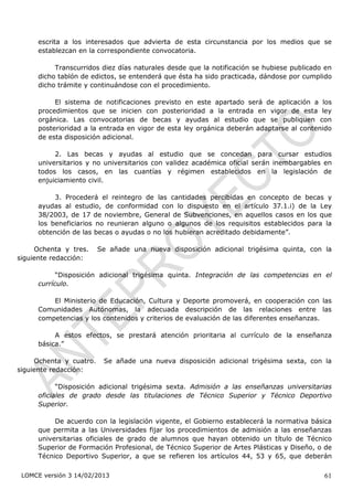 escrita a los interesados que advierta de esta circunstancia por los medios que se
     establezcan en la correspondiente convocatoria.

          Transcurridos diez días naturales desde que la notificación se hubiese publicado en
     dicho tablón de edictos, se entenderá que ésta ha sido practicada, dándose por cumplido
     dicho trámite y continuándose con el procedimiento.

          El sistema de notificaciones previsto en este apartado será de aplicación a los
     procedimientos que se inicien con posterioridad a la entrada en vigor de esta ley
     orgánica. Las convocatorias de becas y ayudas al estudio que se publiquen con
     posterioridad a la entrada en vigor de esta ley orgánica deberán adaptarse al contenido
     de esta disposición adicional.

          2. Las becas y ayudas al estudio que se concedan para cursar estudios
     universitarios y no universitarios con validez académica oficial serán inembargables en
     todos los casos, en las cuantías y régimen establecidos en la legislación de
     enjuiciamiento civil.

          3. Procederá el reintegro de las cantidades percibidas en concepto de becas y
     ayudas al estudio, de conformidad con lo dispuesto en el artículo 37.1.i) de la Ley
     38/2003, de 17 de noviembre, General de Subvenciones, en aquellos casos en los que
     los beneficiarios no reunieran alguno o algunos de los requisitos establecidos para la
     obtención de las becas o ayudas o no los hubieran acreditado debidamente”.

     Ochenta y tres.     Se añade una nueva disposición adicional trigésima quinta, con la
siguiente redacción:

           “Disposición adicional trigésima quinta. Integración de las competencias en el
     currículo.

         El Ministerio de Educación, Cultura y Deporte promoverá, en cooperación con las
     Comunidades Autónomas, la adecuada descripción de las relaciones entre las
     competencias y los contenidos y criterios de evaluación de las diferentes enseñanzas.

          A estos efectos, se prestará atención prioritaria al currículo de la enseñanza
     básica.”

     Ochenta y cuatro.    Se añade una nueva disposición adicional trigésima sexta, con la
siguiente redacción:

           “Disposición adicional trigésima sexta. Admisión a las enseñanzas universitarias
     oficiales de grado desde las titulaciones de Técnico Superior y Técnico Deportivo
     Superior.

          De acuerdo con la legislación vigente, el Gobierno establecerá la normativa básica
     que permita a las Universidades fijar los procedimientos de admisión a las enseñanzas
     universitarias oficiales de grado de alumnos que hayan obtenido un título de Técnico
     Superior de Formación Profesional, de Técnico Superior de Artes Plásticas y Diseño, o de
     Técnico Deportivo Superior, a que se refieren los artículos 44, 53 y 65, que deberán

 LOMCE versión 3 14/02/2013                                                               61
 