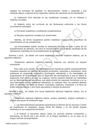 respetar los principios de igualdad, no discriminación, mérito y capacidad y que
     utilizarán alguno o algunos de los siguientes criterios de valoración de los estudiantes:

         a) Calificación final obtenida en las enseñanzas cursadas, y/o en módulos o
     materias concretas.

          b) Relación entre los currículos de las titulaciones anteriores y los títulos
     universitarios solicitados.

          c) Formación académica o profesional complementaria.

          d) Estudios superiores cursados con anterioridad.

         Además, de forma excepcional podrán establecer evaluaciones específicas de
     conocimientos y/o de competencias.

          Las Universidades podrán acordar la realización conjunta de todo o parte de los
     procedimientos de admisión, así como el reconocimiento mutuo de los resultados de las
     valoraciones realizadas en los procedimientos de admisión.”

     Ochenta y cinco.   Se añade una nueva disposición adicional trigésima séptima, con la
siguiente redacción:

          “Disposición adicional trigésima séptima. Expertos con dominio de lenguas
     extranjeras.

          Para cada curso escolar, las Administraciones educativas podrán excepcionalmente
     incorporar expertos con dominio de lenguas extranjeras, nacionales o extranjeros, como
     profesores en programas bilingües o plurilingües, atendiendo a las necesidades de
     programación de la enseñanza para el desarrollo del plurilingüismo a que se refiere la
     disposición final novena de esta ley orgánica. Dichos expertos deberán ser habilitados
     por las Administraciones educativas, que determinarán los requisitos formativos y en su
     caso experiencia que se consideren necesarios; en cualquier caso, los expertos deberán
     estar en posesión del título de Doctor, Licenciado, Ingeniero, Arquitecto o el título de
     Grado correspondiente u otro título equivalente a efectos de docencia.”

     Ochenta y seis.    Se añade una nueva disposición adicional trigésima octava, con la
siguiente redacción:

          “Disposición adicional trigésima octava. Lengua castellana, lenguas cooficiales y
     lenguas que gocen de protección legal.

          1. Las Administraciones educativas garantizarán el derecho de los alumnos a recibir
     las enseñanzas en castellano, lengua oficial del Estado, y en las demás lenguas
     cooficiales en sus respectivos territorios.

          2. Al finalizar la educación básica, todos los alumnos deberán comprender y
     expresarse, de forma oral y por escrito, en la lengua castellana y, en su caso, en la
     lengua cooficial correspondiente.


 LOMCE versión 3 14/02/2013                                                                62
 