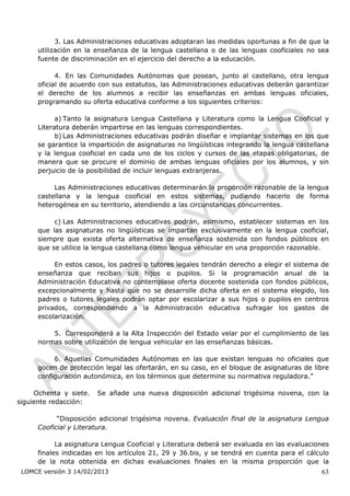 3. Las Administraciones educativas adoptaran las medidas oportunas a fin de que la
      utilización en la enseñanza de la lengua castellana o de las lenguas cooficiales no sea
      fuente de discriminación en el ejercicio del derecho a la educación.

            4. En las Comunidades Autónomas que posean, junto al castellano, otra lengua
      oficial de acuerdo con sus estatutos, las Administraciones educativas deberán garantizar
      el derecho de los alumnos a recibir las enseñanzas en ambas lenguas oficiales,
      programando su oferta educativa conforme a los siguientes criterios:

            a) Tanto la asignatura Lengua Castellana y Literatura como la Lengua Cooficial y
      Literatura deberán impartirse en las lenguas correspondientes.
            b) Las Administraciones educativas podrán diseñar e implantar sistemas en los que
      se garantice la impartición de asignaturas no lingüísticas integrando la lengua castellana
      y la lengua cooficial en cada uno de los ciclos y cursos de las etapas obligatorias, de
      manera que se procure el dominio de ambas lenguas oficiales por los alumnos, y sin
      perjuicio de la posibilidad de incluir lenguas extranjeras.

           Las Administraciones educativas determinarán la proporción razonable de la lengua
      castellana y la lengua cooficial en estos sistemas, pudiendo hacerlo de forma
      heterogénea en su territorio, atendiendo a las circunstancias concurrentes.

           c) Las Administraciones educativas podrán, asimismo, establecer sistemas en los
      que las asignaturas no lingüísticas se impartan exclusivamente en la lengua cooficial,
      siempre que exista oferta alternativa de enseñanza sostenida con fondos públicos en
      que se utilice la lengua castellana como lengua vehicular en una proporción razonable.

           En estos casos, los padres o tutores legales tendrán derecho a elegir el sistema de
      enseñanza que reciban sus hijos o pupilos. Si la programación anual de la
      Administración Educativa no contemplase oferta docente sostenida con fondos públicos,
      excepcionalmente y hasta que no se desarrolle dicha oferta en el sistema elegido, los
      padres o tutores legales podrán optar por escolarizar a sus hijos o pupilos en centros
      privados, correspondiendo a la Administración educativa sufragar los gastos de
      escolarización.

          5. Corresponderá a la Alta Inspección del Estado velar por el cumplimiento de las
      normas sobre utilización de lengua vehicular en las enseñanzas básicas.

           6. Aquellas Comunidades Autónomas en las que existan lenguas no oficiales que
      gocen de protección legal las ofertarán, en su caso, en el bloque de asignaturas de libre
      configuración autonómica, en los términos que determine su normativa reguladora.”

     Ochenta y siete.   Se añade una nueva disposición adicional trigésima novena, con la
siguiente redacción:

            “Disposición adicional trigésima novena. Evaluación final de la asignatura Lengua
      Cooficial y Literatura.

            La asignatura Lengua Cooficial y Literatura deberá ser evaluada en las evaluaciones
      finales indicadas en los artículos 21, 29 y 36.bis, y se tendrá en cuenta para el cálculo
      de la nota obtenida en dichas evaluaciones finales en la misma proporción que la
 LOMCE versión 3 14/02/2013                                                                  63
 