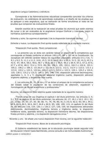asignatura Lengua Castellana y Literatura.

         Corresponde a las Administraciones educativas competentes concretar los criterios
    de evaluación, los estándares de aprendizaje evaluables y el diseño de las pruebas que
    se apliquen a esta asignatura, que se realizarán de forma simultánea al resto de las
    pruebas que componen las evaluaciones finales.

        Estarán exentos de la realización de estas pruebas los alumnos que estén exentos
    de cursar o de ser evaluados de la asignatura Lengua Cooficial y Literatura, según la
    normativa autonómica correspondiente.”

    Ochenta y ocho. Se suprime el apartado 3 de la disposición transitoria décima.

    Ochenta y nueve. La disposición final quinta queda redactada de la siguiente manera:

         “Disposición final quinta. Título competencial.

          1. La presente Ley se dicta con carácter básico al amparo de la competencia que
     corresponde al Estado conforme al artículo 149.1.1ª, 18ª y 30ª de la Constitución. Se
     exceptúan del referido carácter básico los siguientes preceptos: artículos 5.5 y 5.6; 7;
     8.1 y 8.3; 9; 11.1 y 11.3; 14.6; 15.3; 22.5; 24.6; 26.1 y 26.2; 31.5; 35; 41.5; 42.3 y
     42.5; 47; 58.4, 58.5, 58.6, 58.7 y 58.8; 60.3 y 60.4; 66.2 y 66.4; 67.2, 67.3, 67.6,
     67.7 y 67.8; 68.3; 72.4 y 72.5; 89; 90; 100.3; 101; 102.2, 102.3 y 102.4; 103.1;
     105.2; 106.2 y 106.3; 111.bis.4 y 111.bis.5; 112.2, 112.3, 112.4 y 112.5; 113.3 y
     113.4; 122.2 y 122.3; 122.bis; 123.2, 123.3, 123.4 y 123.5; 124.1, 124.2 y 124.4;
     125; 130.1; 131.2 y 131.5; 144.3; 145; 146; 154; disposición adicional decimoquinta,
     apartados 1, 4, 5 y 7; disposición adicional trigésimo cuarta; disposición adicional
     trigésimo séptima; y disposición final cuarta.

         2. Los artículos 29, 31, 36 bis y 37 se dictan al amparo de la competencia exclusiva
     del Estado sobre la regulación de las condiciones de obtención, expedición y
     homologación de títulos académicos y profesionales.”

    Noventa. La disposición final séptima queda redactada de la siguiente manera:

          “Tienen rango de Ley Orgánica el capítulo I del título preliminar, los artículos 3; 4;
    5.1, 5.2; el capítulo III del título preliminar; los artículos 16; 17; 18.1 y 18.2; 19.1; 22;
    23; 23.bis; 24; 25; 27; 30; 38; 68; 71; 74; 78; 80; 81.3 y 81.4; 82.2; 83; 84.1, 84.2,
    84.3, 84.4, 84.5, 84.6, 84.7, 84.8 y 84.9; 85; 108; 109; 115; el capítulo IV del título
    IV; los artículos 118; 119; 126.1 y 126.2; 127; 128; 129; las disposiciones adicionales
    decimosexta, decimoséptima, trigésima tercera y trigésima sexta; la disposición
    transitoria sexta, apartado tercero; la disposición transitoria décima; las disposiciones
    finales primera y séptima, y la disposición derogatoria única.”

   Noventa y uno. Se añade una nueva disposición final novena, con la siguiente redacción:

         “Disposición final novena. Bases de la educación plurilingüe.

         El Gobierno establecerá las bases de la educación plurilingüe desde segundo ciclo
    de Educación Infantil hasta Bachillerato, previa consulta a las Comunidades Autónomas.”
LOMCE versión 3 14/02/2013                                                                    64
 
