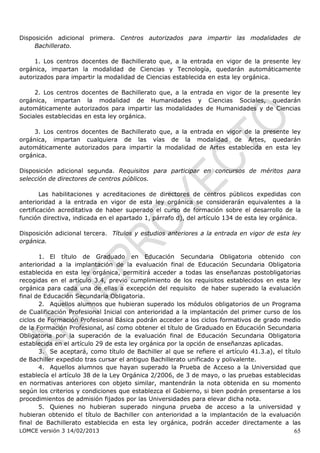 Disposición adicional primera. Centros autorizados para impartir las modalidades de
     Bachillerato.

     1. Los centros docentes de Bachillerato que, a la entrada en vigor de la presente ley
orgánica, impartan la modalidad de Ciencias y Tecnología, quedarán automáticamente
autorizados para impartir la modalidad de Ciencias establecida en esta ley orgánica.

     2. Los centros docentes de Bachillerato que, a la entrada en vigor de la presente ley
orgánica, impartan la modalidad de Humanidades y Ciencias Sociales, quedarán
automáticamente autorizados para impartir las modalidades de Humanidades y de Ciencias
Sociales establecidas en esta ley orgánica.

    3. Los centros docentes de Bachillerato que, a la entrada en vigor de la presente ley
orgánica, impartan cualquiera de las vías de la modalidad de Artes, quedarán
automáticamente autorizados para impartir la modalidad de Artes establecida en esta ley
orgánica.

Disposición adicional segunda. Requisitos para participar en concursos de méritos para
selección de directores de centros públicos.

        Las habilitaciones y acreditaciones de directores de centros públicos expedidas con
anterioridad a la entrada en vigor de esta ley orgánica se considerarán equivalentes a la
certificación acreditativa de haber superado el curso de formación sobre el desarrollo de la
función directiva, indicada en el apartado 1, párrafo d), del artículo 134 de esta ley orgánica.

Disposición adicional tercera. Títulos y estudios anteriores a la entrada en vigor de esta ley
orgánica.

       1. El título de Graduado en Educación Secundaria Obligatoria obtenido con
anterioridad a la implantación de la evaluación final de Educación Secundaria Obligatoria
establecida en esta ley orgánica, permitirá acceder a todas las enseñanzas postobligatorias
recogidas en el artículo 3.4, previo cumplimiento de los requisitos establecidos en esta ley
orgánica para cada una de ellas a excepción del requisito de haber superado la evaluación
final de Educación Secundaria Obligatoria.
       2. Aquellos alumnos que hubieran superado los módulos obligatorios de un Programa
de Cualificación Profesional Inicial con anterioridad a la implantación del primer curso de los
ciclos de Formación Profesional Básica podrán acceder a los ciclos formativos de grado medio
de la Formación Profesional, así como obtener el título de Graduado en Educación Secundaria
Obligatoria por la superación de la evaluación final de Educación Secundaria Obligatoria
establecida en el artículo 29 de esta ley orgánica por la opción de enseñanzas aplicadas.
       3. Se aceptará, como título de Bachiller al que se refiere el artículo 41.3.a), el título
de Bachiller expedido tras cursar el antiguo Bachillerato unificado y polivalente.
       4. Aquellos alumnos que hayan superado la Prueba de Acceso a la Universidad que
establecía el artículo 38 de la Ley Orgánica 2/2006, de 3 de mayo, o las pruebas establecidas
en normativas anteriores con objeto similar, mantendrán la nota obtenida en su momento
según los criterios y condiciones que establezca el Gobierno, si bien podrán presentarse a los
procedimientos de admisión fijados por las Universidades para elevar dicha nota.
       5. Quienes no hubieran superado ninguna prueba de acceso a la universidad y
hubieran obtenido el título de Bachiller con anterioridad a la implantación de la evaluación
final de Bachillerato establecida en esta ley orgánica, podrán acceder directamente a las
LOMCE versión 3 14/02/2013                                                                   65
 