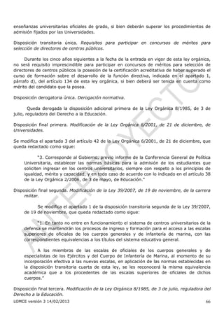 enseñanzas universitarias oficiales de grado, si bien deberán superar los procedimientos de
admisión fijados por las Universidades.

Disposición transitoria única. Requisitos para participar en concursos de méritos para
selección de directores de centros públicos.

     Durante los cinco años siguientes a la fecha de la entrada en vigor de esta ley orgánica,
no será requisito imprescindible para participar en concursos de méritos para selección de
directores de centros públicos la posesión de la certificación acreditativa de haber superado el
curso de formación sobre el desarrollo de la función directiva, indicada en el apartado 1,
párrafo d), del artículo 134 de esta ley orgánica, si bien deberá ser tenida en cuenta como
mérito del candidato que la posea.

Disposición derogatoria única. Derogación normativa.

        Queda derogada la disposición adicional primera de la Ley Orgánica 8/1985, de 3 de
julio, reguladora del Derecho a la Educación.

Disposición final primera. Modificación de la Ley Orgánica 6/2001, de 21 de diciembre, de
Universidades.

Se modifica el apartado 3 del artículo 42 de la Ley Orgánica 6/2001, de 21 de diciembre, que
queda redactado como sigue:

             “3. Corresponde al Gobierno, previo informe de la Conferencia General de Política
     Universitaria, establecer las normas básicas para la admisión de los estudiantes que
     soliciten ingresar en los centros universitarios, siempre con respeto a los principios de
     igualdad, mérito y capacidad, y en todo caso de acuerdo con lo indicado en el artículo 38
     de la Ley Orgánica 2/2006, de 3 de mayo, de Educación.”

Disposición final segunda. Modificación de la Ley 39/2007, de 19 de noviembre, de la carrera
     militar.

           Se modifica el apartado 1 de la disposición transitoria segunda de la Ley 39/2007,
     de 19 de noviembre, que queda redactado como sigue:

           “1. En tanto no entre en funcionamiento el sistema de centros universitarios de la
     defensa se mantendrán los procesos de ingreso y formación para el acceso a las escalas
     superiores de oficiales de los cuerpos generales y de infantería de marina, con las
     correspondientes equivalencias a los títulos del sistema educativo general.

            A los miembros de las escalas de oficiales de los cuerpos generales y de
     especialistas de los Ejércitos y del Cuerpo de Infantería de Marina, al momento de su
     incorporación efectiva a las nuevas escalas, en aplicación de las normas establecidas en
     la disposición transitoria cuarta de esta ley, se les reconocerá la misma equivalencia
     académica que a los procedentes de las escalas superiores de oficiales de dichos
     cuerpos.”

Disposición final tercera. Modificación de la Ley Orgánica 8/1985, de 3 de julio, reguladora del
Derecho a la Educación.
LOMCE versión 3 14/02/2013                                                                   66
 