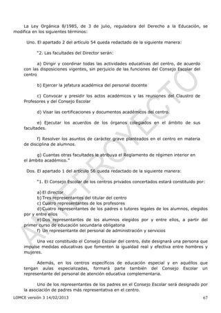 La Ley Orgánica 8/1985, de 3 de julio, reguladora del Derecho a la Educación, se
modifica en los siguientes términos:

      Uno. El apartado 2 del artículo 54 queda redactado de la siguiente manera:

           “2. Las facultades del Director serán:

           a) Dirigir y coordinar todas las actividades educativas del centro, de acuerdo
    con las disposiciones vigentes, sin perjuicio de las funciones del Consejo Escolar del
    centro

           b) Ejercer la jefatura académica del personal docente

          c) Convocar y presidir los actos académicos y las reuniones del Claustro de
    Profesores y del Consejo Escolar

           d) Visar las certificaciones y documentos académicos del centro.

           e) Ejecutar los acuerdos de los órganos colegiados en el ámbito de sus
    facultades.

          f) Resolver los asuntos de carácter grave planteados en el centro en materia
    de disciplina de alumnos.

          g) Cuantas otras facultades le atribuya el Reglamento de régimen interior en
    el ámbito académico.”

      Dos. El apartado 1 del artículo 56 queda redactado de la siguiente manera:

           “1. El Consejo Escolar de los centros privados concertados estará constituido por:

          a) El director
          b) Tres representantes del titular del centro
          c) Cuatro representantes de los profesores
          d) Cuatro representantes de los padres o tutores legales de los alumnos, elegidos
    por y entre ellos
          e) Dos representantes de los alumnos elegidos por y entre ellos, a partir del
    primer curso de educación secundaria obligatoria
          f) Un representante del personal de administración y servicios

          Una vez constituido el Consejo Escolar del centro, éste designará una persona que
    impulse medidas educativas que fomenten la igualdad real y efectiva entre hombres y
    mujeres.

          Además, en los centros específicos de educación especial y en aquéllos que
    tengan aulas especializadas, formará parte también del Consejo Escolar un
    representante del personal de atención educativa complementaria.

           Uno de los representantes de los padres en el Consejo Escolar será designado por
    la asociación de padres más representativa en el centro.
LOMCE versión 3 14/02/2013                                                                   67
 