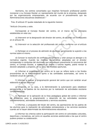 Asimismo, los centros concertados que impartan formación profesional podrán
    incorporar a su Consejo Escolar un representante del mundo de la empresa, designado
    por las organizaciones empresariales, de acuerdo con el procedimiento que las
    Administraciones educativas establezcan.”

      Tres. El artículo 57 queda redactado de la siguiente manera:

    “Artículo Cincuenta y siete.

          Corresponde al Consejo Escolar del centro, en el marco de los principios
    establecidos en esta Ley:

           a) Intervenir en la designación del director del centro, de acuerdo con lo dispuesto
    en el artículo 59.

           b) Intervenir en la selección del profesorado del centro, conforme con el artículo
    60.

         c) Participar en el proceso de admisión de alumnos, garantizando la sujeción a las
    normas sobre el mismo.

           d) Conocer la resolución de conflictos disciplinarios y velar porque se atengan a la
    normativa vigente. Cuando las medidas disciplinarias adoptadas por el director
    correspondan a conductas del alumnado que perjudiquen gravemente la convivencia del
    centro, el Consejo Escolar, a instancia de padres o tutores legales, podrá revisar la
    decisión adoptada y proponer, en su caso, las medidas oportunas.

           e) Informar el presupuesto del centro en lo que se refiere tanto a los fondos
    provenientes de la Administración como a las cantidades autorizadas, así como la
    rendición anual de cuentas.

          f) Informar y evaluar la programación general del centro que con carácter anual
    elaborará el equipo directivo.

          g) Proponer, en su caso, a la Administración la autorización para establecer
    percepciones a los padres de los alumnos por la realización de actividades escolares
    complementarias.

          h) Participar en la aplicación de la línea pedagógica global del centro e informar
    las directrices para la programación y desarrollo de las actividades escolares
    complementarias, actividades extraescolares y servicios escolares.

           i) Informar, a propuesta del titular del centro, las aportaciones de los padres de
    los alumnos para la realización de actividades extraescolares y los servicios escolares
    cuando así lo hayan determinado las Administraciones educativas.

          j) Informar los criterios sobre la participación del centro en actividades culturales,
    deportivas y recreativas, así como en aquellas acciones asistenciales a las que el centro
    pudiera prestar su colaboración.


LOMCE versión 3 14/02/2013                                                                   68
 