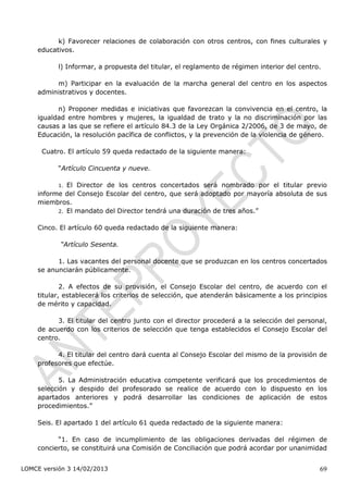 k) Favorecer relaciones de colaboración con otros centros, con fines culturales y
    educativos.

           l) Informar, a propuesta del titular, el reglamento de régimen interior del centro.

         m) Participar en la evaluación de la marcha general del centro en los aspectos
    administrativos y docentes.

          n) Proponer medidas e iniciativas que favorezcan la convivencia en el centro, la
    igualdad entre hombres y mujeres, la igualdad de trato y la no discriminación por las
    causas a las que se refiere el artículo 84.3 de la Ley Orgánica 2/2006, de 3 de mayo, de
    Educación, la resolución pacífica de conflictos, y la prevención de la violencia de género.

      Cuatro. El artículo 59 queda redactado de la siguiente manera:

           “Artículo Cincuenta y nueve.

           1.El Director de los centros concertados será nombrado por el titular previo
    informe del Consejo Escolar del centro, que será adoptado por mayoría absoluta de sus
    miembros.
          2. El mandato del Director tendrá una duración de tres años.”


    Cinco. El artículo 60 queda redactado de la siguiente manera:

           “Artículo Sesenta.

          1. Las vacantes del personal docente que se produzcan en los centros concertados
    se anunciarán públicamente.

            2. A efectos de su provisión, el Consejo Escolar del centro, de acuerdo con el
    titular, establecerá los criterios de selección, que atenderán básicamente a los principios
    de mérito y capacidad.

          3. El titular del centro junto con el director procederá a la selección del personal,
    de acuerdo con los criterios de selección que tenga establecidos el Consejo Escolar del
    centro.

          4. El titular del centro dará cuenta al Consejo Escolar del mismo de la provisión de
    profesores que efectúe.

           5. La Administración educativa competente verificará que los procedimientos de
    selección y despido del profesorado se realice de acuerdo con lo dispuesto en los
    apartados anteriores y podrá desarrollar las condiciones de aplicación de estos
    procedimientos.”

    Seis. El apartado 1 del artículo 61 queda redactado de la siguiente manera:

          “1. En caso de incumplimiento de las obligaciones derivadas del régimen de
    concierto, se constituirá una Comisión de Conciliación que podrá acordar por unanimidad


LOMCE versión 3 14/02/2013                                                                   69
 