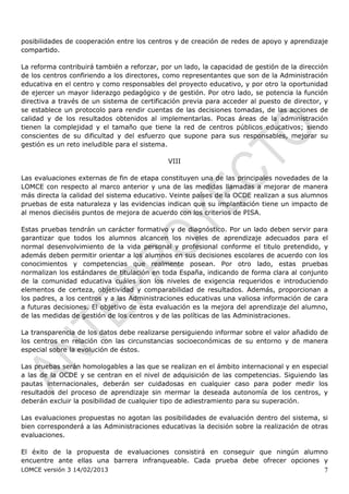 posibilidades de cooperación entre los centros y de creación de redes de apoyo y aprendizaje
compartido.

La reforma contribuirá también a reforzar, por un lado, la capacidad de gestión de la dirección
de los centros confiriendo a los directores, como representantes que son de la Administración
educativa en el centro y como responsables del proyecto educativo, y por otro la oportunidad
de ejercer un mayor liderazgo pedagógico y de gestión. Por otro lado, se potencia la función
directiva a través de un sistema de certificación previa para acceder al puesto de director, y
se establece un protocolo para rendir cuentas de las decisiones tomadas, de las acciones de
calidad y de los resultados obtenidos al implementarlas. Pocas áreas de la administración
tienen la complejidad y el tamaño que tiene la red de centros públicos educativos; siendo
conscientes de su dificultad y del esfuerzo que supone para sus responsables, mejorar su
gestión es un reto ineludible para el sistema.

                                             VIII

Las evaluaciones externas de fin de etapa constituyen una de las principales novedades de la
LOMCE con respecto al marco anterior y una de las medidas llamadas a mejorar de manera
más directa la calidad del sistema educativo. Veinte países de la OCDE realizan a sus alumnos
pruebas de esta naturaleza y las evidencias indican que su implantación tiene un impacto de
al menos dieciséis puntos de mejora de acuerdo con los criterios de PISA.

Estas pruebas tendrán un carácter formativo y de diagnóstico. Por un lado deben servir para
garantizar que todos los alumnos alcancen los niveles de aprendizaje adecuados para el
normal desenvolvimiento de la vida personal y profesional conforme el titulo pretendido, y
además deben permitir orientar a los alumnos en sus decisiones escolares de acuerdo con los
conocimientos y competencias que realmente posean. Por otro lado, estas pruebas
normalizan los estándares de titulación en toda España, indicando de forma clara al conjunto
de la comunidad educativa cuáles son los niveles de exigencia requeridos e introduciendo
elementos de certeza, objetividad y comparabilidad de resultados. Además, proporcionan a
los padres, a los centros y a las Administraciones educativas una valiosa información de cara
a futuras decisiones. El objetivo de esta evaluación es la mejora del aprendizaje del alumno,
de las medidas de gestión de los centros y de las políticas de las Administraciones.

La transparencia de los datos debe realizarse persiguiendo informar sobre el valor añadido de
los centros en relación con las circunstancias socioeconómicas de su entorno y de manera
especial sobre la evolución de éstos.

Las pruebas serán homologables a las que se realizan en el ámbito internacional y en especial
a las de la OCDE y se centran en el nivel de adquisición de las competencias. Siguiendo las
pautas internacionales, deberán ser cuidadosas en cualquier caso para poder medir los
resultados del proceso de aprendizaje sin mermar la deseada autonomía de los centros, y
deberán excluir la posibilidad de cualquier tipo de adiestramiento para su superación.

Las evaluaciones propuestas no agotan las posibilidades de evaluación dentro del sistema, si
bien corresponderá a las Administraciones educativas la decisión sobre la realización de otras
evaluaciones.

El éxito de la propuesta de evaluaciones consistirá en conseguir que ningún alumno
encuentre ante ellas una barrera infranqueable. Cada prueba debe ofrecer opciones y
LOMCE versión 3 14/02/2013                                                                   7
 