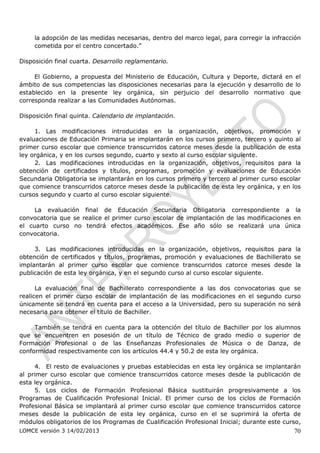 la adopción de las medidas necesarias, dentro del marco legal, para corregir la infracción
     cometida por el centro concertado.”

Disposición final cuarta. Desarrollo reglamentario.

     El Gobierno, a propuesta del Ministerio de Educación, Cultura y Deporte, dictará en el
ámbito de sus competencias las disposiciones necesarias para la ejecución y desarrollo de lo
establecido en la presente ley orgánica, sin perjuicio del desarrollo normativo que
corresponda realizar a las Comunidades Autónomas.

Disposición final quinta. Calendario de implantación.

     1. Las modificaciones introducidas en la organización, objetivos, promoción y
evaluaciones de Educación Primaria se implantarán en los cursos primero, tercero y quinto al
primer curso escolar que comience transcurridos catorce meses desde la publicación de esta
ley orgánica, y en los cursos segundo, cuarto y sexto al curso escolar siguiente.
     2. Las modificaciones introducidas en la organización, objetivos, requisitos para la
obtención de certificados y títulos, programas, promoción y evaluaciones de Educación
Secundaria Obligatoria se implantarán en los cursos primero y tercero al primer curso escolar
que comience transcurridos catorce meses desde la publicación de esta ley orgánica, y en los
cursos segundo y cuarto al curso escolar siguiente.

     La evaluación final de Educación Secundaria Obligatoria correspondiente a la
convocatoria que se realice el primer curso escolar de implantación de las modificaciones en
el cuarto curso no tendrá efectos académicos. Ese año sólo se realizará una única
convocatoria.

     3. Las modificaciones introducidas en la organización, objetivos, requisitos para la
obtención de certificados y títulos, programas, promoción y evaluaciones de Bachillerato se
implantarán al primer curso escolar que comience transcurridos catorce meses desde la
publicación de esta ley orgánica, y en el segundo curso al curso escolar siguiente.

      La evaluación final de Bachillerato correspondiente a las dos convocatorias que se
realicen el primer curso escolar de implantación de las modificaciones en el segundo curso
únicamente se tendrá en cuenta para el acceso a la Universidad, pero su superación no será
necesaria para obtener el título de Bachiller.

     También se tendrá en cuenta para la obtención del título de Bachiller por los alumnos
que se encuentren en posesión de un título de Técnico de grado medio o superior de
Formación Profesional o de las Enseñanzas Profesionales de Música o de Danza, de
conformidad respectivamente con los artículos 44.4 y 50.2 de esta ley orgánica.

     4. El resto de evaluaciones y pruebas establecidas en esta ley orgánica se implantarán
al primer curso escolar que comience transcurridos catorce meses desde la publicación de
esta ley orgánica.
     5. Los ciclos de Formación Profesional Básica sustituirán progresivamente a los
Programas de Cualificación Profesional Inicial. El primer curso de los ciclos de Formación
Profesional Básica se implantará al primer curso escolar que comience transcurridos catorce
meses desde la publicación de esta ley orgánica, curso en el se suprimirá la oferta de
módulos obligatorios de los Programas de Cualificación Profesional Inicial; durante este curso,
LOMCE versión 3 14/02/2013                                                                  70
 
