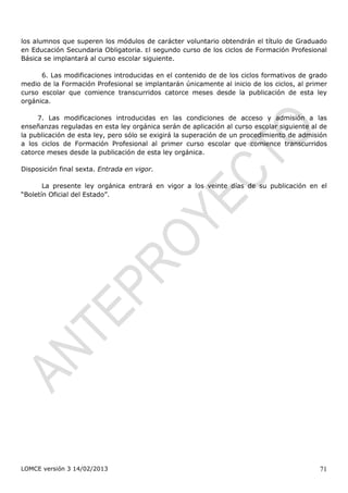 los alumnos que superen los módulos de carácter voluntario obtendrán el título de Graduado
en Educación Secundaria Obligatoria. El segundo curso de los ciclos de Formación Profesional
Básica se implantará al curso escolar siguiente.

      6. Las modificaciones introducidas en el contenido de de los ciclos formativos de grado
medio de la Formación Profesional se implantarán únicamente al inicio de los ciclos, al primer
curso escolar que comience transcurridos catorce meses desde la publicación de esta ley
orgánica.

     7. Las modificaciones introducidas en las condiciones de acceso y admisión a las
enseñanzas reguladas en esta ley orgánica serán de aplicación al curso escolar siguiente al de
la publicación de esta ley, pero sólo se exigirá la superación de un procedimiento de admisión
a los ciclos de Formación Profesional al primer curso escolar que comience transcurridos
catorce meses desde la publicación de esta ley orgánica.

Disposición final sexta. Entrada en vigor.

       La presente ley orgánica entrará en vigor a los veinte días de su publicación en el
“Boletín Oficial del Estado”.




LOMCE versión 3 14/02/2013                                                                 71
 