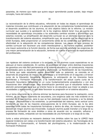 pasarelas, de manera que nadie que quiera seguir aprendiendo pueda quedar, bajo ningún
concepto, fuera del sistema.

                                              IX

La racionalización de la oferta educativa, reforzando en todas las etapas el aprendizaje de
materias troncales que contribuyan a la adquisición de las competencias fundamentales para
el desarrollo académico de los alumnos, es otro objetivo básico de la reforma. La revisión
curricular que suceda a la aprobación de la ley orgánica deberá tener muy en cuenta las
necesidades de aprendizaje vinculadas a los acelerados cambios sociales y económicos que
estamos viviendo. La simplificación del desarrollo curricular es un elemento esencial para la
transformación del sistema educativo, simplificación que, de acuerdo con las directrices de la
Unión Europea, debe proporcionar un conocimiento sólido de los contenidos que garantice la
efectividad en la adquisición de las competencias básicas. Las claves de este proceso de
cambio curricular son favorecer una visión interdisciplinar y, de manera especial, posibilitar
una mayor autonomía a la función docente, de forma que permita satisfacer las exigencias de
una mayor personalización de la educación, teniendo en cuenta el principio de especialización
del profesorado.

                                               X

Las rigideces del sistema conducen a la exclusión de los alumnos cuyas expectativas no se
adecuan al marco establecido. En cambio, la posibilidad de elegir entre distintas trayectorias
les garantiza una más fácil permanencia en el sistema educativo y, en consecuencia, mayores
posibilidades para su desarrollo personal y profesional. La flexibilización de las trayectorias,
de forma que cada estudiante pueda desarrollar todo su potencial, se concreta en el
desarrollo de programas de mejora del aprendizaje y el rendimiento en el segundo y el tercer
curso de la Educación Secundaria Obligatoria, la anticipación de los itinerarios hacia
Bachillerato y Formación Profesional, y la transformación del actual cuarto curso de la
Educación Secundaria Obligatoria en un curso fundamentalmente propedéutico y con dos
trayectorias bien diferenciadas. Esta diversificación permitirá que el estudiante reciba una
atención personalizada para que se oriente hacia la vía educativa que mejor se adapte a sus
necesidades y aspiraciones, lo que debe favorecer su progresión en el sistema educativo.

Es un tema recurrente de la reforma eliminar las barreras para favorecer la realización, como
mínimo, de las etapas superiores de secundaria, una exigencia cada vez más evidente en la
sociedad en la que vivimos, para lo que se han planteado nuevos itinerarios y se ha dotado
de mayor permeabilidad a los existentes. La permeabilidad del sistema, tanto vertical como
horizontal, es una de las mayores preocupaciones de la Unión Europea; así, la ley abre
pasarelas entre todas las trayectorias formativas y dentro de ellas, de manera que ninguna
decisión de ningún alumno sea irreversible. Cualquier alumno puede transitar a lo largo de su
proceso de formación de unos ámbitos a otros de acuerdo con su vocación, esfuerzo y
expectativas vitales, enlazando con las necesidades de una formación a lo largo de la vida.

Junto a estos principios es necesario destacar tres ámbitos sobre los que la LOMCE hace
especial incidencia con vistas a la transformación del sistema educativo: las Tecnologías de la
Información y Comunicación, el fomento del plurilingüismo, y la modernización de la
Formación Profesional

                                              XI
LOMCE versión 3 14/02/2013                                                                    8
 