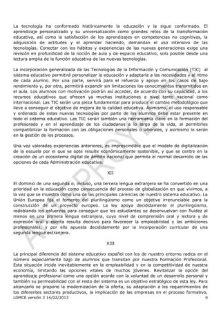 La tecnología ha conformado históricamente la educación y la sigue conformado. El
aprendizaje personalizado y su universalización como grandes retos de la transformación
educativa, así como la satisfacción de los aprendizajes en competencias no cognitivas, la
adquisición de actitudes y el aprender haciendo, demandan el uso intensivo de las
tecnologías. Conectar con los hábitos y experiencias de las nuevas generaciones exige una
revisión en profundidad de la noción de aula y de espacio educativo, solo posible desde una
lectura amplia de la función educativa de las nuevas tecnologías.

La incorporación generalizada de las Tecnologías de la Información y Comunicación (TIC) al
sistema educativo permitirá personalizar la educación y adaptarla a las necesidades y al ritmo
de cada alumno. Por una parte, servirá para el refuerzo y apoyo en los casos de bajo
rendimiento y, por otra, permitirá expandir sin limitaciones los conocimientos transmitidos en
el aula. Los alumnos con motivación podrán así acceder, de acuerdo con su capacidad, a los
recursos educativos que ofrecen ya muchas instituciones a nivel tanto nacional como
internacional. Las TIC serán una pieza fundamental para producir el cambio metodológico que
lleve a conseguir el objetivo de mejora de la calidad educativa. Asimismo, el uso responsable
y ordenado de estas nuevas tecnologías por parte de los alumnos debe estar presente en
todo el sistema educativo. Las TIC serán también una herramienta clave en la formación del
profesorado y en el aprendizaje de los ciudadanos a lo largo de la vida, al permitirles
compatibilizar la formación con las obligaciones personales o laborales, y asimismo lo serán
en la gestión de los procesos.

Una vez valoradas experiencias anteriores, es imprescindible que el modelo de digitalización
de la escuela por el que se opte resulte económicamente sostenible, y que se centre en la
creación de un ecosistema digital de ámbito nacional que permita el normal desarrollo de las
opciones de cada Administración educativa.

                                             XII

El dominio de una segunda o, incluso, una tercera lengua extranjera se ha convertido en una
prioridad en la educación como consecuencia del proceso de globalización en que vivimos, a
la vez que se muestra como una de las principales carencias de nuestro sistema educativo. La
Unión Europea fija el fomento del plurilingüismo como un objetivo irrenunciable para la
construcción de un proyecto europeo. La ley apoya decididamente el plurilingüismo,
redoblando los esfuerzos para conseguir que los estudiantes se desenvuelvan con fluidez al
menos en una primera lengua extranjera, cuyo nivel de comprensión oral y lectora y de
expresión oral y escrita resulta decisivo para favorecer la empleabilidad y las ambiciones
profesionales, y por ello apuesta decididamente por la incorporación curricular de una
segunda lengua extranjera.

                                             XIII

La principal diferencia del sistema educativo español con los de nuestro entorno radica en el
número especialmente bajo de alumnos que transitan por nuestra Formación Profesional.
Esta situación incide inevitablemente en la empleabilidad y en la competitividad de nuestra
economía, limitando las opciones vitales de muchos jóvenes. Revitalizar la opción del
aprendizaje profesional como una opción acorde con la voluntad de un desarrollo personal y
también su permeabilidad con el resto del sistema es un objetivo estratégico de esta ley. Para
alcanzarlo se propone la modernización de la oferta, su adaptación a los requerimientos de
los diferentes sectores productivos, la implicación de las empresas en el proceso formativo,
LOMCE versión 3 14/02/2013                                                                  9
 