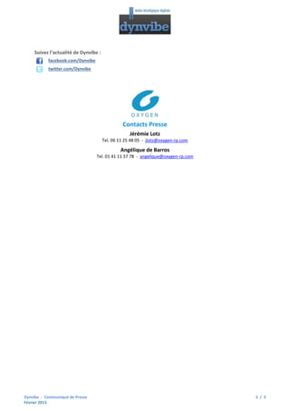 Suivez l’actualité de Dynvibe :
facebook.com/Dynvibe
twitter.com/Dynvibe

Contacts Presse
Jérémie Lotz
Tel. 06 11 25 48 05 - jlotz@oxygen-rp.com

Angélique de Barros
Tel. 01 41 11 37 78 - angelique@oxygen-rp.com

Dynvibe - Communiqué de Presse
Février 2013

3 / 3

 
