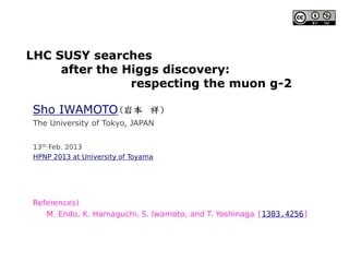 LHC SUSY searches
after the Higgs discovery:
respecting the muon g-2
Sho IWAMOTO
13th Feb. 2013
HPNP 2013 at University of Toyama
References)
M. Endo, K. Hamaguchi, S. Iwamoto, and T. Yoshinaga [1303.4256]
The University of Tokyo, JAPAN
 