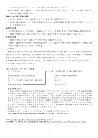 つものでなくてはいけない。また、会の目標に沿うものでなくてはいけない。
    ・各会で議論する論文の確認について責任を持つメンバーを一人決めておくこと。また、その論文に関しては
      その人物が議論の指揮をすること。
議論のための論文記事の循環
    ・リーダーに加えて、全ての参加者が、前もって論文を読む時間を作ること。
    ・会の前に論文を配布したり、抄読会の資料を保持したり、時間や資源を最大限に利用する手段としてインタ
    ーネットを活用すること。
効率的な活動
    ・批判的な論文のチェック方法について設定し、ワークシートを作成すること。生産的な議論を順調に行える。
    ・抄読会の開催ごとに、臨床の文脈の中における、論文の位置づけを正式に結論づけておくこと。
抄読会の効果
    ・抄読会の目的によるが、知識に対する理解の具合を確認できること。
    ・評価は、議論のための論文や、批判的な論文のチェック、論文の中で報告された生物統計学への理解、根拠
    に基づいた臨床に関して行われるべきである。
【コメント】
・本研究の結果を応用する際には、本研究の対象が臨床医の抄読会に限定されている点に注意する必要がある。
例えば、私たちが行う抄読会は、学生が個人の学習に役立てることを目的とし、会における議論よりも事前準備
段階に主眼が置かれている。そのため、単純に結果を応用することは望ましくないと言える。
・図書館評価の成果や効果的な手法についても、多くの報告がなされていればこのようなシステマティックレビ
ューが可能になるのではないだろうか。

1◎システマティックレビューの手順

    テーマを決める                                            一定基準に基づく文献の採用と除外
    ↓                                                  ↓
    検索語句を決め、検索式を作成する                                   それぞれの論文の批判的吟味
    ↓                                                  ↓
    データベースの選択と検索の実行⇔繰り返す                               まとめ
    ↓                                                  ↓
    文献の整理と管理                                           メタアナリシス

 ◎メタアナリシス
   複 数 の 研 究 を 定 量 的 に ま と め る 場 合 に は メ タ ア ナ リ シ ス を 行 う 。ひ と つ ひ と つ の 研 究 は 研 究 対 象
 者 の 選 択 に お い て 偶 然 に よ る 偏 り が 生 ず る こ と が あ り 、一 つ の 研 究 の 結 果 だ け を 見 た 場 合 、母 集 団
 に お け る 真 の 値 か ら 外 れ て い る こ と が あ り 得 る 。当 然 、母 集 団 に お け る 真 の 値 の 周 辺 の 値 を え る 確
 率 が 最 も 高 い が 、一 つ の 研 究 だ け を 見 た 場 合 に は 、確 率 は 低 い が た ま た ま 真 の 値 か ら 大 き く 外 れ た
 値 を 得 た の か ど う か は 知 る こ と が で き な い 。複 数 の 研 究 が 行 わ れ て い れ ば 、そ れ ら の 結 果 を 統 合 す
 ることによって、より母集団の真の値に 近づくことが可能となる。それがメタアナリシスである。
 統 計 学 的 に 定 量 的 な ま と め を 算 出 す る メ タ ア ナ リ シ ス は Systematic review の 重 要 な 構 成 要 素 で あ
 るとともに，1 つの独立した研究として認められている。
（出典）
 神奈川歯科大学．       “システマティックレビュー”               ．神奈川歯科大学ホームページ．
 http://www.kdcnet.ac.jp/college/naika/cme/ebm/1/1-1z.htm，（参照 2013-02-12）.


2   ‘Journal club’, ‘health’, ‘effectiveness’ and ‘Evidence-based’
3CINAHL,     PsycINFO, PsychARTICLES, ERIC, Medline, AMED, Embase, AARP ageline, and Google




                                                 3
 