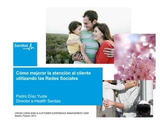 Cómo mejorar la atención al cliente
utilizando las Redes Sociales


Pedro Díaz Yuste
Director e-Health Sanitas

CROSS CANALIDAD & CUSTOMER EXPERIENCE MANAGEMENT-CEM-
Madrid, Febrero 2013
 