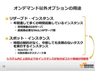 オンデマンド以外オプションの用途

          リザーブド・インスタンス
             • 年間通して多くの時間起動しているインスタンス
                       • 常時稼動のDBサーバ
                       • 最低限必要なWeb/APサーバ等


          スポット・インスタンス
             • 時間の制約がなく、中断しても支障のないタスク
               を実行するインスタンス
                       • Webクローラ
                       • 分散処理のタスクノード等

     システム内に上記のようなインスタンスがあればコスト削減の可能性

13
     © 2013 Amazon.com, Inc. and its affiliates. All rights reserved. May not be copied, modified or distributed in whole or in part without the express consent of Amazon.com, Inc.
 
