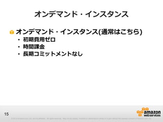 オンデマンド・インスタンス

          オンデマンド・インスタンス(通常はこちら)
             • 初期費用ゼロ
             • 時間課金
             • 長期コミットメントなし




15
     © 2013 Amazon.com, Inc. and its affiliates. All rights reserved. May not be copied, modified or distributed in whole or in part without the express consent of Amazon.com, Inc.
 