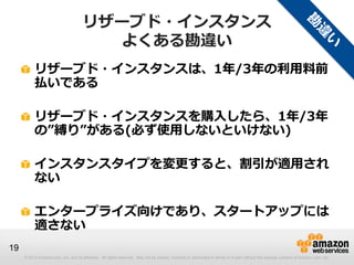 リザーブド・インスタンス
                                        よくある勘違い
          リザーブド・インスタンスは、1年/3年の利用料前
          払いである

          リザーブド・インスタンスを購入したら、1年/3年
          の”縛り”がある(必ず使用しないといけない)

          インスタンスタイプを変更すると、割引が適用され
          ない

          エンタープライズ向けであり、スタートアップには
          適さない
19
     © 2013 Amazon.com, Inc. and its affiliates. All rights reserved. May not be copied, modified or distributed in whole or in part without the express consent of Amazon.com, Inc.
 