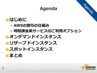 Agenda

         はじめに
            • AWSの割引の仕組み
            • 時間課金系サービスのご利用オプション
         オンデマンドインスタンス
         リザーブドインスタンス
         スポットインスタンス
         まとめ

2
    © 2013 Amazon.com, Inc. and its affiliates. All rights reserved. May not be copied, modified or distributed in whole or in part without the express consent of Amazon.com, Inc.
 