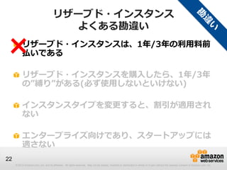 リザーブド・インスタンス
                                        よくある勘違い

×         リザーブド・インスタンスは、1年/3年の利用料前
          払いである

          リザーブド・インスタンスを購入したら、1年/3年
          の”縛り”がある(必ず使用しないといけない)

          インスタンスタイプを変更すると、割引が適用され
          ない

          エンタープライズ向けであり、スタートアップには
          適さない
22
     © 2013 Amazon.com, Inc. and its affiliates. All rights reserved. May not be copied, modified or distributed in whole or in part without the express consent of Amazon.com, Inc.
 