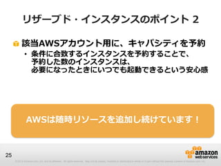 リザーブド・インスタンスのポイント 2

          該当AWSアカウント用に、キャパシティを予約
             • 条件に合致するインスタンスを予約することで、
               予約した数のインスタンスは、
               必要になったときにいつでも起動できるという安心感




              AWSは随時リソースを追加し続けています！



25
     © 2013 Amazon.com, Inc. and its affiliates. All rights reserved. May not be copied, modified or distributed in whole or in part without the express consent of Amazon.com, Inc.
 