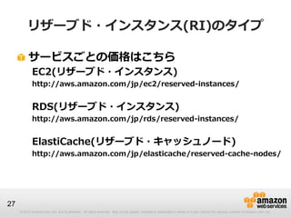 リザーブド・インスタンス(RI)のタイプ

          サービスごとの価格はこちら
             EC2(リザーブド・インスタンス)
             http://aws.amazon.com/jp/ec2/reserved-instances/


             RDS(リザーブド・インスタンス)
             http://aws.amazon.com/jp/rds/reserved-instances/


             ElastiCache(リザーブド・キャッシュノード)
             http://aws.amazon.com/jp/elasticache/reserved-cache-nodes/




27
     © 2013 Amazon.com, Inc. and its affiliates. All rights reserved. May not be copied, modified or distributed in whole or in part without the express consent of Amazon.com, Inc.
 