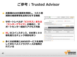 ご参考：Trusted Advisor

     お客様のAWS環境を精査し、コスト削
     減等の推奨事項をお知らせする機能

     サポートレベルが「ビジネス」または
     「エンタープライズ」の場合に、サ
     ポートセンター経由でアクセス可能

     RI, EC2インスタンス、EBS等１００
     個を超えるチェック項目を持つ

     多くのお客様にAWSのサービスを適用
     してきたベストプラクティスが適用さ
     れている


41
     © 2013 Amazon.com, Inc. and its affiliates. All rights reserved. May not be copied, modified or distributed in whole or in part without the express consent of Amazon.com, Inc.
 