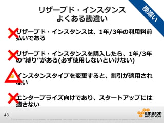 リザーブド・インスタンス
                                        よくある勘違い

×         リザーブド・インスタンスは、1年/3年の利用料前
          払いである


×         リザーブド・インスタンスを購入したら、1年/3年
          の”縛り”がある(必ず使用しないといけない)


△         インスタンスタイプを変更すると、割引が適用され
          ない


×         エンタープライズ向けであり、スタートアップには
          適さない
43
     © 2013 Amazon.com, Inc. and its affiliates. All rights reserved. May not be copied, modified or distributed in whole or in part without the express consent of Amazon.com, Inc.
 