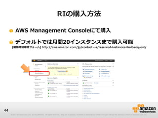 RIの購入方法

          AWS Management Consoleにて購入

          デフォルトでは月間20インスタンスまで購入可能
      [制限増加申請フォーム] http://aws.amazon.com/jp/contact-us/reserved-instances-limit-request/




44
     © 2013 Amazon.com, Inc. and its affiliates. All rights reserved. May not be copied, modified or distributed in whole or in part without the express consent of Amazon.com, Inc.
 