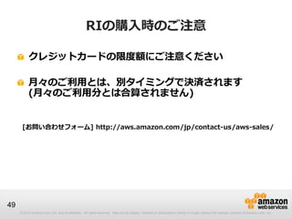 RIの購入時のご注意

          クレジットカードの限度額にご注意ください

          月々のご利用とは、別タイミングで決済されます
          (月々のご利用分とは合算されません)


      [お問い合わせフォーム] http://aws.amazon.com/jp/contact-us/aws-sales/




49
     © 2013 Amazon.com, Inc. and its affiliates. All rights reserved. May not be copied, modified or distributed in whole or in part without the express consent of Amazon.com, Inc.
 