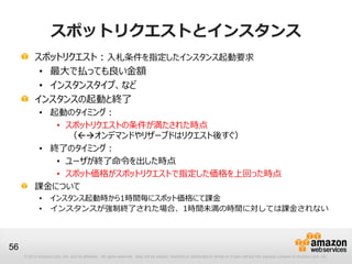 スポットリクエストとインスタンス
           スポットリクエスト：入札条件を指定したインスタンス起動要求
            • 最大で払っても良い金額
            • インスタンスタイプ、など
           インスタンスの起動と終了
            • 起動のタイミング：
               • スポットリクエストの条件が満たされた時点
                 （オンデマンドやリザーブドはリクエスト後すぐ）
            • 終了のタイミング：
               • ユーザが終了命令を出した時点
               • スポット価格がスポットリクエストで指定した価格を上回った時点
           課金について
             •      インスタンス起動時から1時間毎にスポット価格にて課金
             •      インスタンスが強制終了された場合、1時間未満の時間に対しては課金されない



56
     © 2013 Amazon.com, Inc. and its affiliates. All rights reserved. May not be copied, modified or distributed in whole or in part without the express consent of Amazon.com, Inc.
 