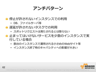 アンチパターン

          停止が許されないインスタンスでの利用
             • DB、ファイルサーバ等
          遅延が許されないタスクでの利用
             • スポットリクエストは満たされるとは限らない
          止まってはいけないサービスを少数のインスタンスで実
          行している場合
             • 数台のインスタンスで運用される小さめのWebサイト等
             • インスタンス終了時のキャパシティへの影響が大きい




62
     © 2013 Amazon.com, Inc. and its affiliates. All rights reserved. May not be copied, modified or distributed in whole or in part without the express consent of Amazon.com, Inc.
 