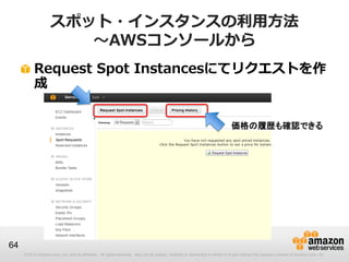 スポット・インスタンスの利用方法
                       ～AWSコンソールから
          Request Spot Instancesにてリクエストを作
          成


                                                                                                                             価格の履歴も確認できる




64
     © 2013 Amazon.com, Inc. and its affiliates. All rights reserved. May not be copied, modified or distributed in whole or in part without the express consent of Amazon.com, Inc.
 