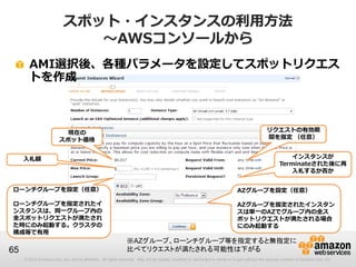 スポット・インスタンスの利用方法
                              ～AWSコンソールから
       AMI選択後、各種パラメータを設定してスポットリクエス
       トを作成



                         現在の                                                                                                                   リクエストの有効期
                        スポット価格                                                                                                                 間を指定 （任意）


     入札額                                                                                                                                                  インスタンスが
                                                                                                                                                      Terminateされた後に再
                                                                                                                                                          入札するか否か


ローンチグループを設定（任意）                                                                                                               AZグループを設定（任意）

ローンチグループを指定されたイ                                                                                                               AZグループを指定されたインスタン
ンスタンスは、同一グループ内の                                                                                                               スは単一のAZでグループ内の全ス
全スポットリクエストが満たされ                                                                                                               ポットリクエストが満たされる場合
た時にのみ起動する。クラスタの                                                                                                               にのみ起動する
構成等で有用
                                                               ※AZグループ、ローンチグループ等を指定すると無指定に
65                                                             比べてリクエストが満たされる可能性は下がる
     © 2013 Amazon.com, Inc. and its affiliates. All rights reserved. May not be copied, modified or distributed in whole or in part without the express consent of Amazon.com, Inc.
 