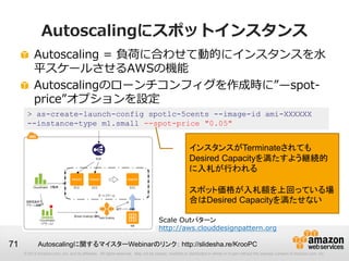 Autoscalingにスポットインスタンス
          Autoscaling = 負荷に合わせて動的にインスタンスを水
          平スケールさせるAWSの機能
          Autoscalingのローンチコンフィグを作成時に”—spot-
          price”オプションを設定
      > as-create-launch-config spotlc-5cents --image-id ami-XXXXXX
      --instance-type m1.small --spot-price "0.05"


                                                                                                     インスタンスがTerminateされても
                                                                                                     Desired Capacityを満たすよう継続的
                                                                                                     に入札が行われる

                                                                                                     スポット価格が入札額を上回っている場
                                                                                                     合はDesired Capacityを満たせない

                                                                                   Scale Outパターン
                                                                                   http://aws.clouddesignpattern.org

71           Autoscalingに関するマイスターWebinarのリンク： http://slidesha.re/KrooPC
     © 2013 Amazon.com, Inc. and its affiliates. All rights reserved. May not be copied, modified or distributed in whole or in part without the express consent of Amazon.com, Inc.
 