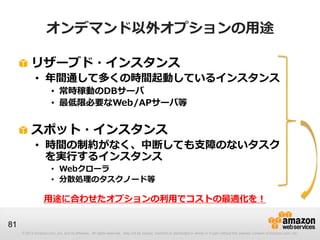 オンデマンド以外オプションの用途

          リザーブド・インスタンス
             • 年間通して多くの時間起動しているインスタンス
                       • 常時稼動のDBサーバ
                       • 最低限必要なWeb/APサーバ等


          スポット・インスタンス
             • 時間の制約がなく、中断しても支障のないタスク
               を実行するインスタンス
                       • Webクローラ
                       • 分散処理のタスクノード等

                  用途に合わせたオプションの利用でコストの最適化を！

81
     © 2013 Amazon.com, Inc. and its affiliates. All rights reserved. May not be copied, modified or distributed in whole or in part without the express consent of Amazon.com, Inc.
 