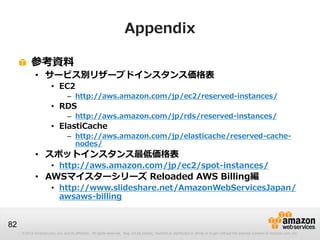 Appendix

          参考資料
             • サービス別リザーブドインスタンス価格表
                       • EC2
                                 – http://aws.amazon.com/jp/ec2/reserved-instances/
                       • RDS
                                 – http://aws.amazon.com/jp/rds/reserved-instances/
                       • ElastiCache
                                 – http://aws.amazon.com/jp/elasticache/reserved-cache-
                                   nodes/
             • スポットインスタンス最低価格表
                       • http://aws.amazon.com/jp/ec2/spot-instances/
             • AWSマイスターシリーズ Reloaded AWS Billing編
                       • http://www.slideshare.net/AmazonWebServicesJapan/
                         awsaws-billing


82
     © 2013 Amazon.com, Inc. and its affiliates. All rights reserved. May not be copied, modified or distributed in whole or in part without the express consent of Amazon.com, Inc.
 
