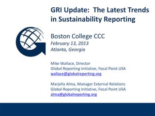 GRI Update: The Latest Trends
              in Sustainability Reporting

              Boston College CCC
              February 13, 2013
              Atlanta, Georgia

              Mike Wallace, Director
              Global Reporting Initiative, Focal Point USA
              wallace@globalreporting.org

              Marjella Alma, Manager External Relations
Venue, Date
              Global Reporting Initiative, Focal Point USA
              alma@globalreporting.org
 